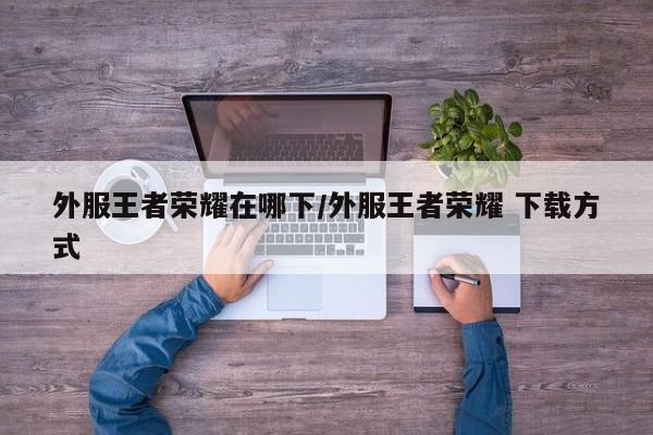 外服王者荣耀在哪下/外服王者荣耀 下载方式
