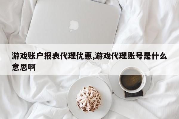 游戏账户报表代理优惠,游戏代理账号是什么意思啊