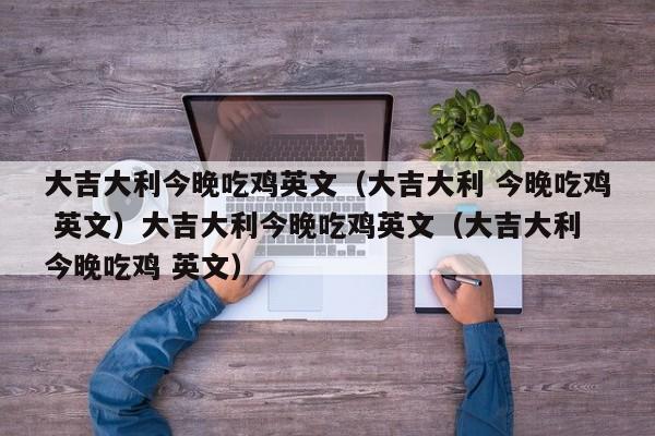大吉大利今晚吃鸡英文(大吉大利 今晚吃鸡 英文)大吉大利今晚吃鸡英文(大吉大利 今晚吃鸡 英文)