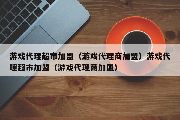游戏代理超市加盟（游戏代理商加盟）游戏代理超市加盟（游戏代理商加盟）