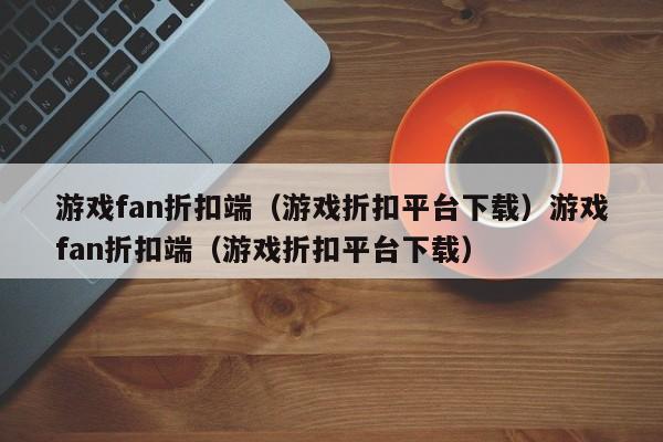 游戏fan折扣端（游戏折扣平台下载）游戏fan折扣端（游戏折扣平台下载）