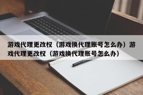 游戏代理更改权（游戏换代理账号怎么办）游戏代理更改权（游戏换代理账号怎么办）