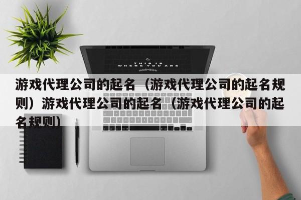 游戏代理公司的起名(游戏代理公司的起名规则)游戏代理公司的起名(游戏代理公司的起名规则)