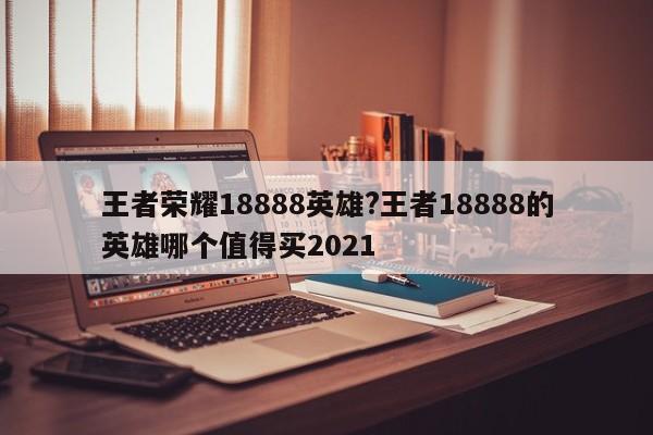 王者荣耀18888英雄?王者18888的英雄哪个值得买2021