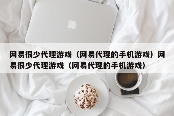 网易很少代理游戏（网易代理的手机游戏）网易很少代理游戏（网易代理的手机游戏）