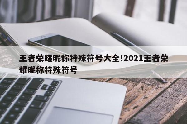 王者荣耀昵称特殊符号大全!2021王者荣耀昵称特殊符号