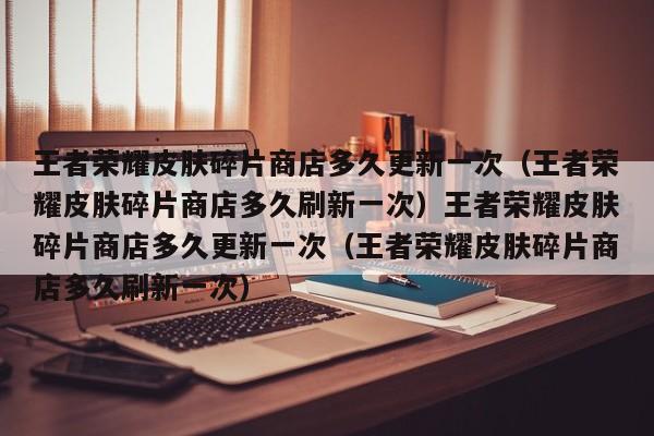 王者荣耀皮肤碎片商店多久更新一次(王者荣耀皮肤碎片商店多久刷新一次)王者荣耀皮肤碎片商店多久更新一次(王者荣耀皮肤碎片商店多久刷新一次)