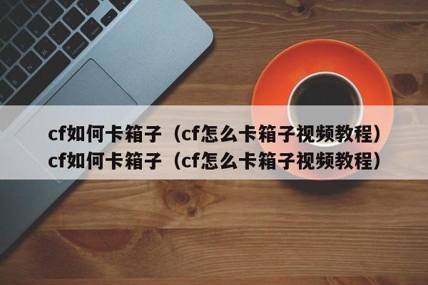 cf如何卡箱子（cf怎么卡箱子视频教程）cf如何卡箱子（cf怎么卡箱子视频教程）