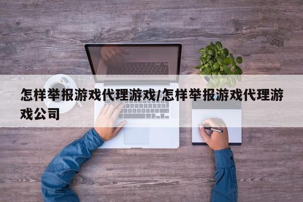 怎样举报游戏代理游戏/怎样举报游戏代理游戏公司