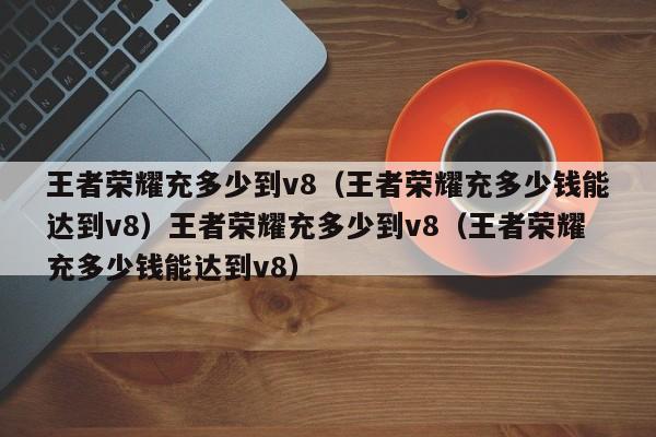 王者荣耀充多少到v8(王者荣耀充多少钱能达到v8)王者荣耀充多少到v8(王者荣耀充多少钱能达到v8)