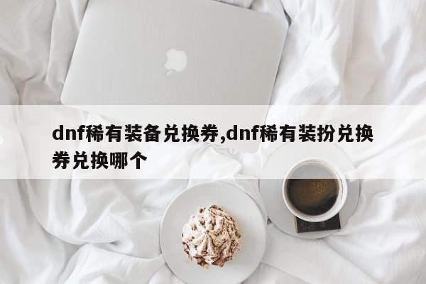 dnf稀有装备兑换券,dnf稀有装扮兑换券兑换哪个