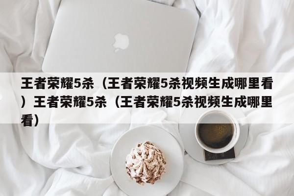 王者荣耀5杀（王者荣耀5杀视频生成哪里看）王者荣耀5杀（王者荣耀5杀视频生成哪里看）