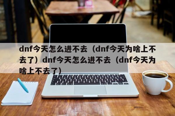 dnf今天怎么进不去(dnf今天为啥上不去了)dnf今天怎么进不去(dnf今天为啥上不去了)
