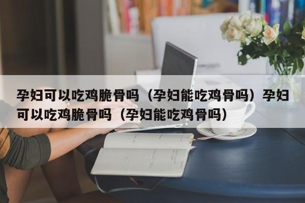 孕妇可以吃鸡脆骨吗（孕妇能吃鸡骨吗）孕妇可以吃鸡脆骨吗（孕妇能吃鸡骨吗）