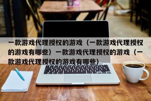 一款游戏代理授权的游戏（一款游戏代理授权的游戏有哪些）一款游戏代理授权的游戏（一款游戏代理授权的游戏有哪些）