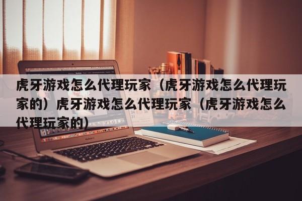 虎牙游戏怎么代理玩家（虎牙游戏怎么代理玩家的）虎牙游戏怎么代理玩家（虎牙游戏怎么代理玩家的）